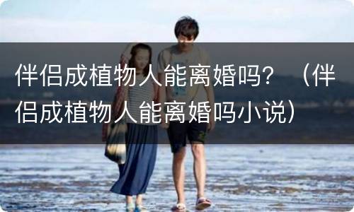 伴侣成植物人能离婚吗？（伴侣成植物人能离婚吗小说）