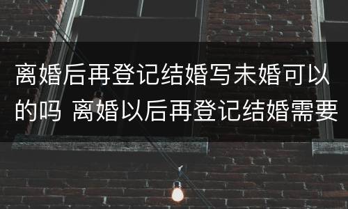 离婚后再登记结婚写未婚可以的吗 离婚以后再登记结婚需要哪些东西