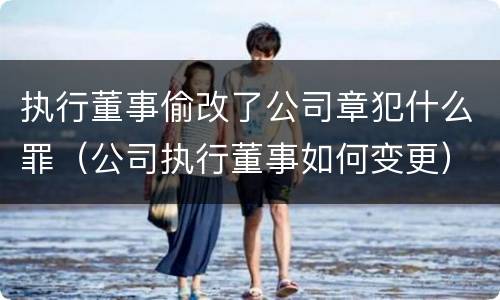 执行董事偷改了公司章犯什么罪（公司执行董事如何变更）