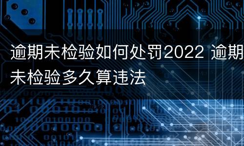 逾期未检验如何处罚2022 逾期未检验多久算违法