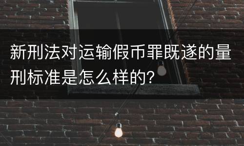 新刑法对运输假币罪既遂的量刑标准是怎么样的？