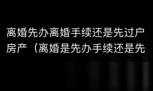离婚先办离婚手续还是先过户房产（离婚是先办手续还是先过户房子）