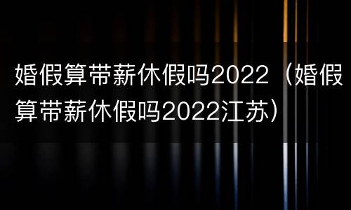 婚假算带薪休假吗2022（婚假算带薪休假吗2022江苏）