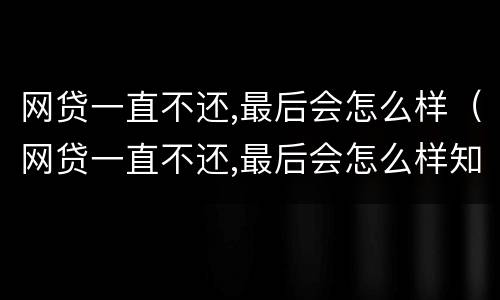 网贷一直不还,最后会怎么样（网贷一直不还,最后会怎么样知乎）