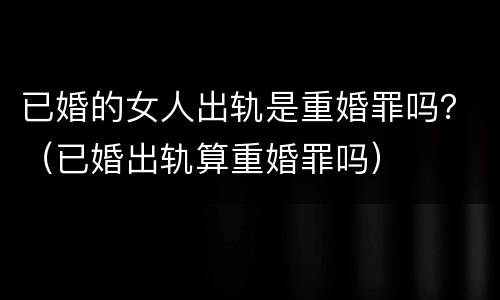 已婚的女人出轨是重婚罪吗？（已婚出轨算重婚罪吗）