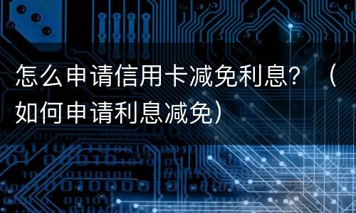 怎么申请信用卡减免利息？（如何申请利息减免）