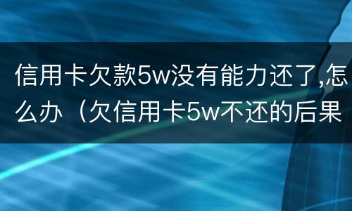 信用卡欠款5w没有能力还了,怎么办（欠信用卡5w不还的后果）