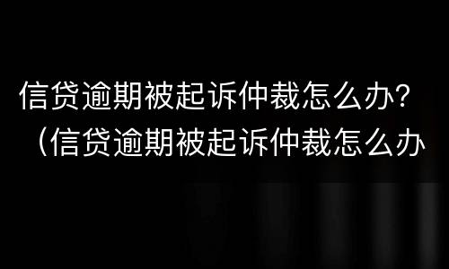 信贷逾期被起诉仲裁怎么办？（信贷逾期被起诉仲裁怎么办呢）
