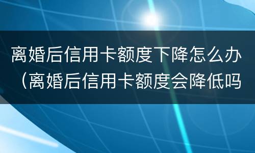 离婚后信用卡额度下降怎么办（离婚后信用卡额度会降低吗）