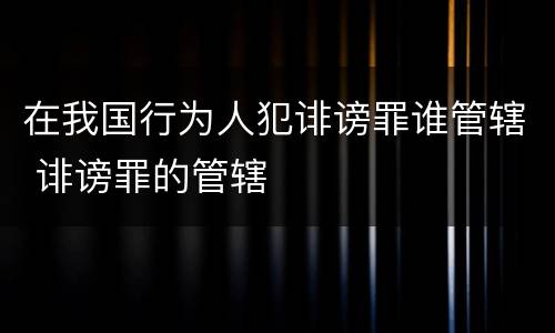 在我国行为人犯诽谤罪谁管辖 诽谤罪的管辖