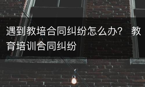 遇到教培合同纠纷怎么办？ 教育培训合同纠纷