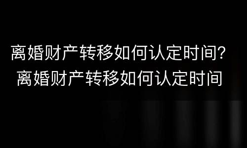 离婚财产转移如何认定时间？ 离婚财产转移如何认定时间