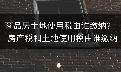 商品房土地使用税由谁缴纳？ 房产税和土地使用税由谁缴纳