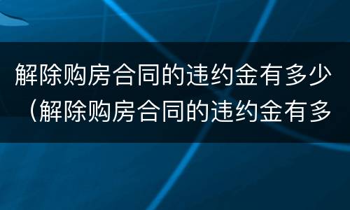 解除购房合同的违约金有多少（解除购房合同的违约金有多少钱）