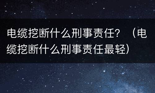 电缆挖断什么刑事责任？（电缆挖断什么刑事责任最轻）