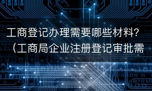 工商登记办理需要哪些材料？（工商局企业注册登记审批需要提交哪些材料）