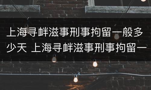 上海寻衅滋事刑事拘留一般多少天 上海寻衅滋事刑事拘留一般多少天判刑