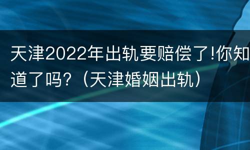 天津2022年出轨要赔偿了!你知道了吗?（天津婚姻出轨）
