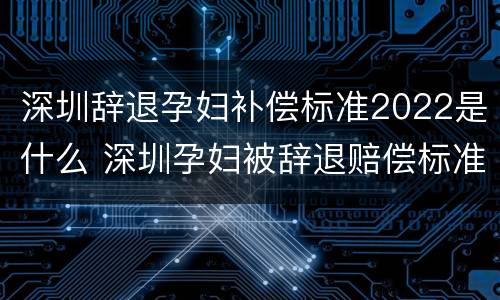 深圳辞退孕妇补偿标准2022是什么 深圳孕妇被辞退赔偿标准