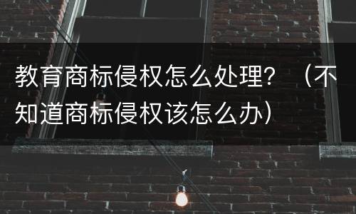 教育商标侵权怎么处理？（不知道商标侵权该怎么办）