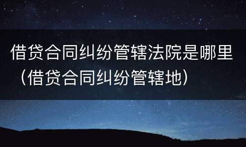 借贷合同纠纷管辖法院是哪里（借贷合同纠纷管辖地）