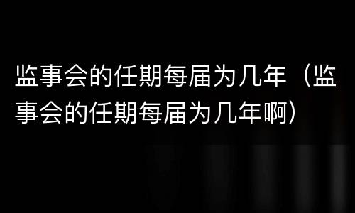 监事会的任期每届为几年（监事会的任期每届为几年啊）