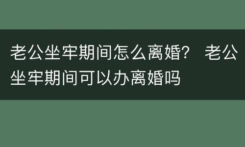 老公坐牢期间怎么离婚？ 老公坐牢期间可以办离婚吗