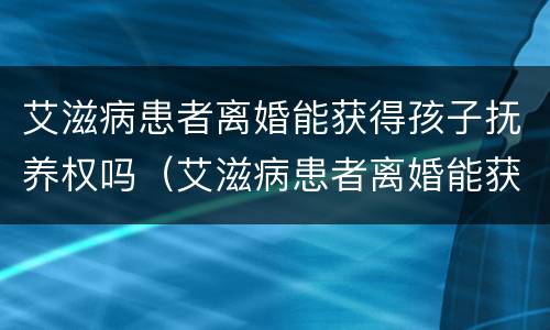 艾滋病患者离婚能获得孩子抚养权吗（艾滋病患者离婚能获得孩子抚养权吗知乎）