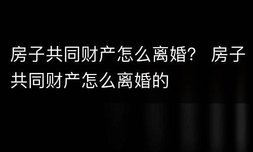 房子共同财产怎么离婚？ 房子共同财产怎么离婚的