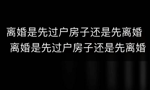 离婚是先过户房子还是先离婚 离婚是先过户房子还是先离婚
