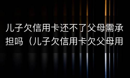 儿子欠信用卡还不了父母需承担吗（儿子欠信用卡欠父母用承担吗）