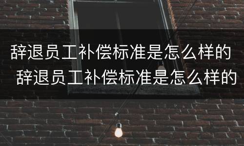 辞退员工补偿标准是怎么样的 辞退员工补偿标准是怎么样的呢