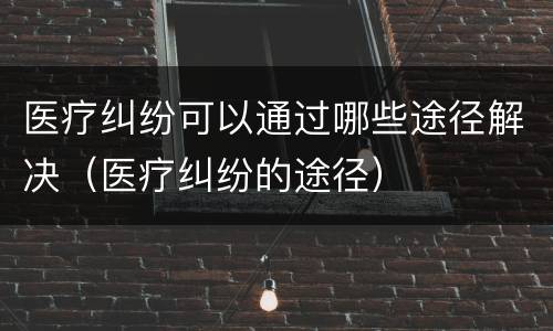 医疗纠纷可以通过哪些途径解决（医疗纠纷的途径）