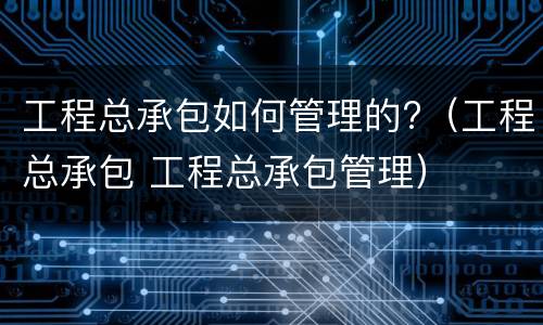 工程总承包如何管理的?（工程总承包 工程总承包管理）
