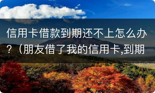 信用卡借款到期还不上怎么办?（朋友借了我的信用卡,到期还不上,我该怎么办）
