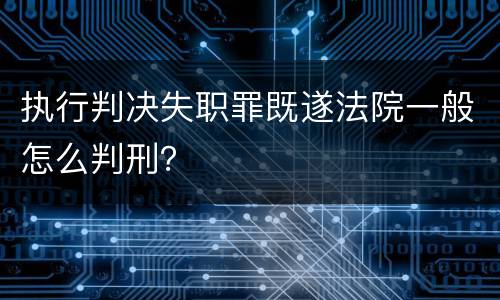 执行判决失职罪既遂法院一般怎么判刑？