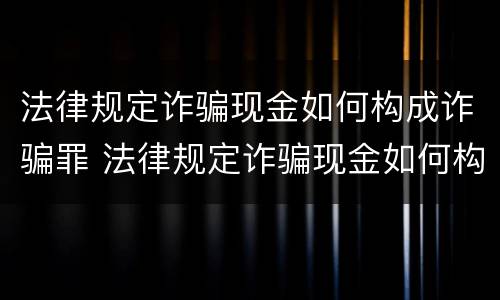 法律规定诈骗现金如何构成诈骗罪 法律规定诈骗现金如何构成诈骗罪的