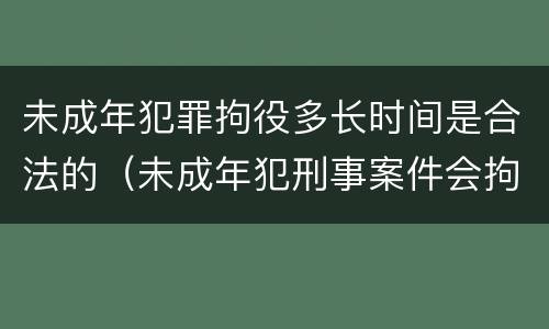 未成年犯罪拘役多长时间是合法的（未成年犯刑事案件会拘留吗）