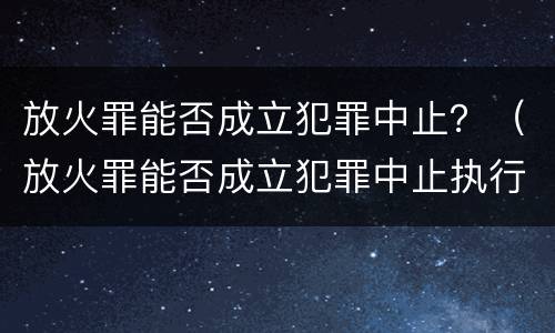 放火罪能否成立犯罪中止？（放火罪能否成立犯罪中止执行）
