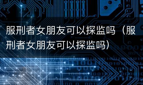 服刑者女朋友可以探监吗（服刑者女朋友可以探监吗）