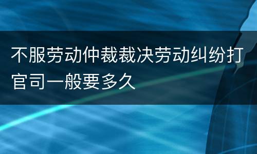 不服劳动仲裁裁决劳动纠纷打官司一般要多久