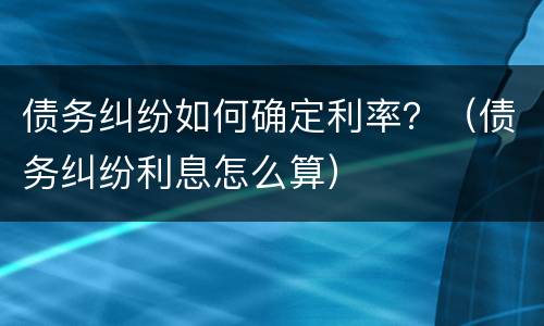 债务纠纷如何确定利率？（债务纠纷利息怎么算）