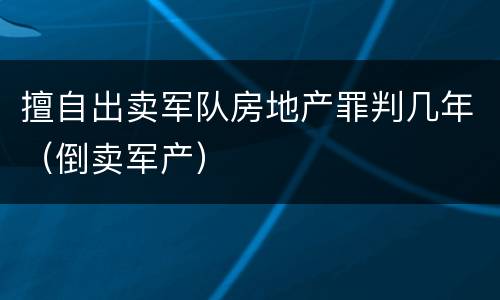 擅自出卖军队房地产罪判几年（倒卖军产）