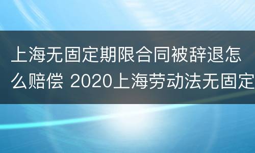 上海无固定期限合同被辞退怎么赔偿 2020上海劳动法无固定期劳动合同
