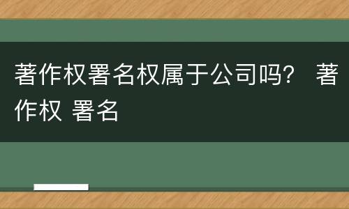 著作权署名权属于公司吗？ 著作权 署名