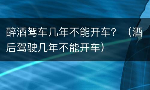 醉酒驾车几年不能开车？（酒后驾驶几年不能开车）