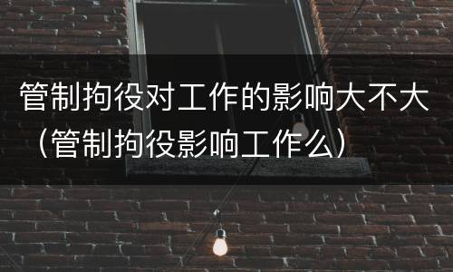 管制拘役对工作的影响大不大（管制拘役影响工作么）