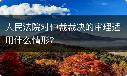 人民法院对仲裁裁决的审理适用什么情形？