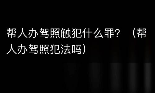 帮人办驾照触犯什么罪？（帮人办驾照犯法吗）