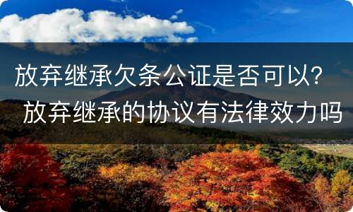 放弃继承欠条公证是否可以？ 放弃继承的协议有法律效力吗?需要公证吗